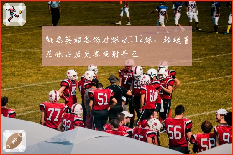 凯恩英超客场进球达112球，超越鲁尼独占历史客场射手王