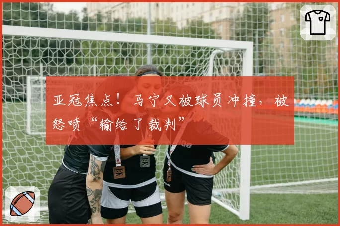 亚冠焦点！马宁又被球员冲撞，被怒喷“输给了裁判”