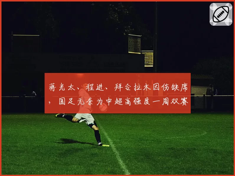 蒋光太、程进、拜合拉木因伤缺席,国足无奈为中超高强度一周双赛 “埋单”