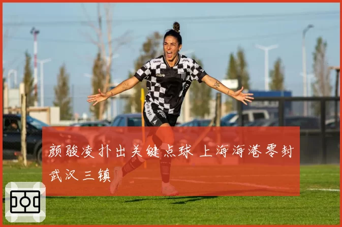 颜骏凌扑出关键点球 上海海港零封武汉三镇