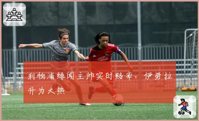利物浦绯闻主帅实时赔率，伊劳拉升为大热