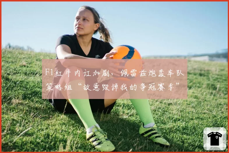 F1红牛内讧加剧,佩雷兹炮轰车队策略组“故意毁掉我的争冠赛季”