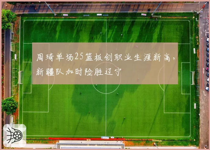 周琦单场25篮板创职业生涯新高，新疆队加时险胜辽宁