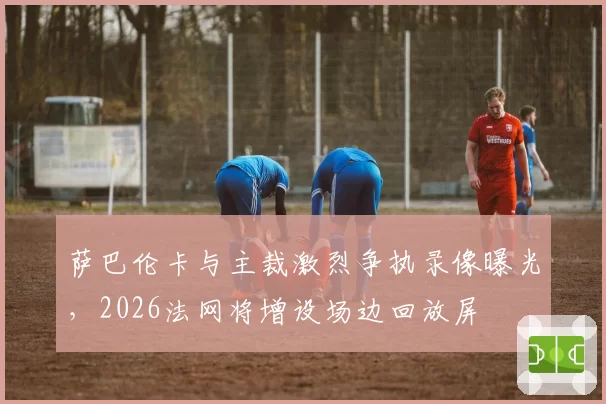 萨巴伦卡与主裁激烈争执录像曝光,2026法网将增设场边回放屏