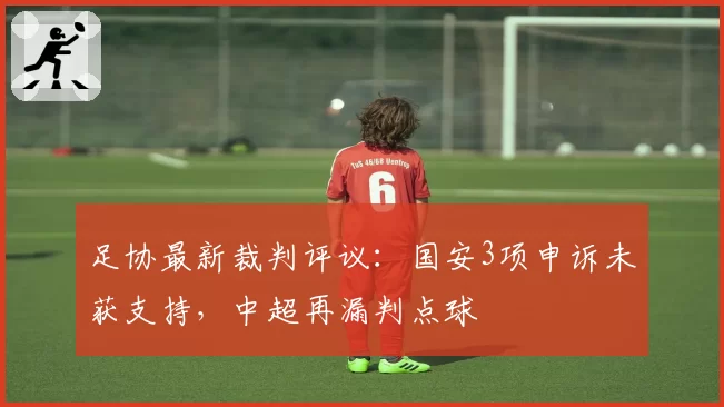 足协最新裁判评议：国安3项申诉未获支持，中超再漏判点球