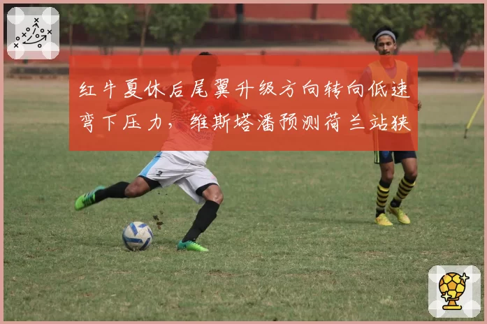 红牛夏休后尾翼升级方向转向低速弯下压力,维斯塔潘预测荷兰站狭窄赛道优势扩大