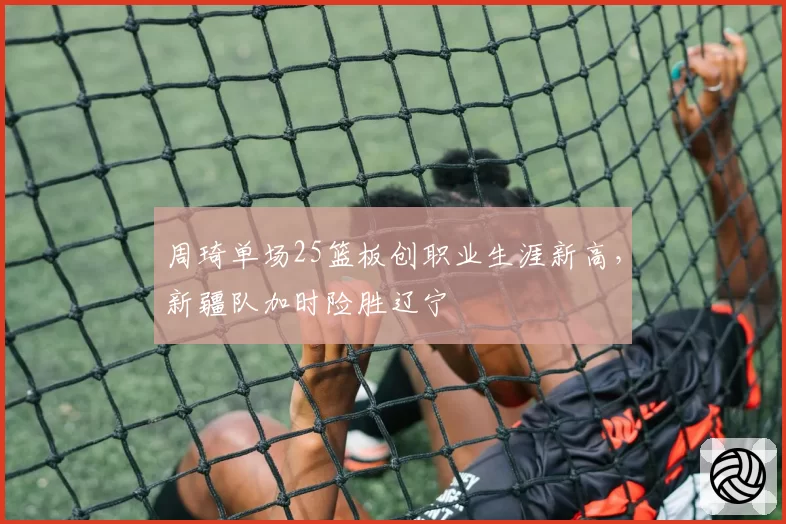 周琦单场25篮板创职业生涯新高，新疆队加时险胜辽宁