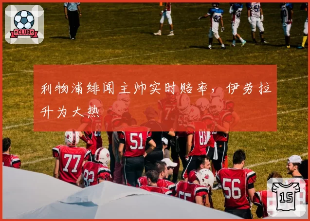 利物浦绯闻主帅实时赔率，伊劳拉升为大热