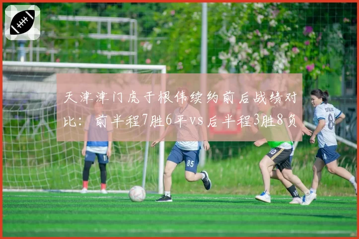 天津津门虎于根伟续约前后战绩对比:前半程7胜6平vs后半程3胜8负的转折之谜
