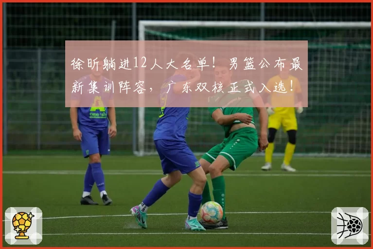 徐昕躺进12人大名单！男篮公布最新集训阵容，广东双核正式入选！