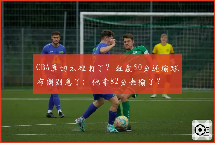 CBA真的太难打了？狂轰50分还输球布朗别急了：他拿82分也输了？