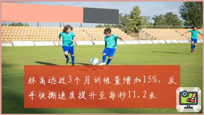 林高远近3个月训练量增加15%，反手快撕速度提升至每秒11.2米