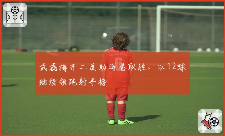武磊梅开二度助海港取胜，以12球继续领跑射手榜
