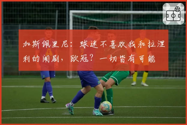 加斯佩里尼：球迷不喜欢我和拉涅利的闹剧，欧冠？一切皆有可能