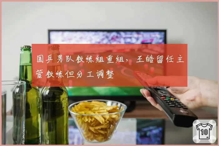 国乒男队教练组重组,王皓留任主管教练但分工调整