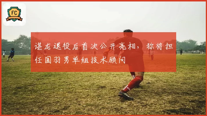 谌龙退役后首次公开亮相,称将担任国羽男单组技术顾问