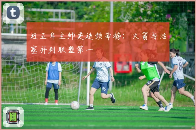 近五年主帅更迭频率榜:火箭与活塞并列联盟第一