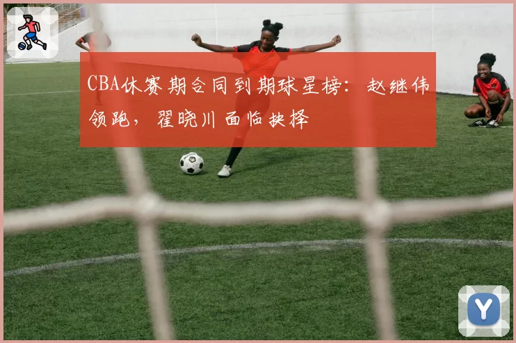 CBA休赛期合同到期球星榜：赵继伟领跑，翟晓川面临抉择