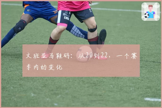 文班亚马鞋码：从20到22，一个赛季内的变化