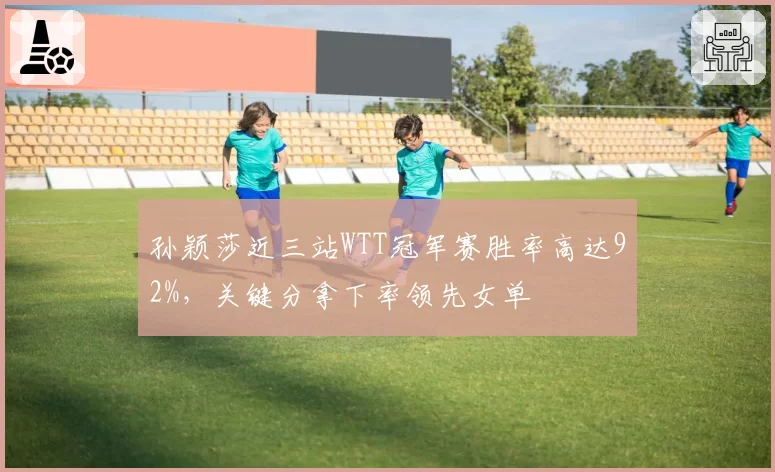 孙颖莎近三站WTT冠军赛胜率高达92%，关键分拿下率领先女单