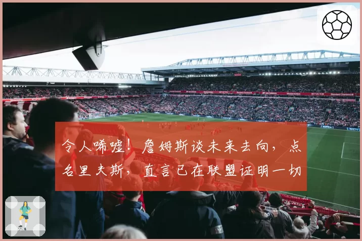 令人唏嘘！詹姆斯谈未来去向，点名里夫斯，直言已在联盟证明一切