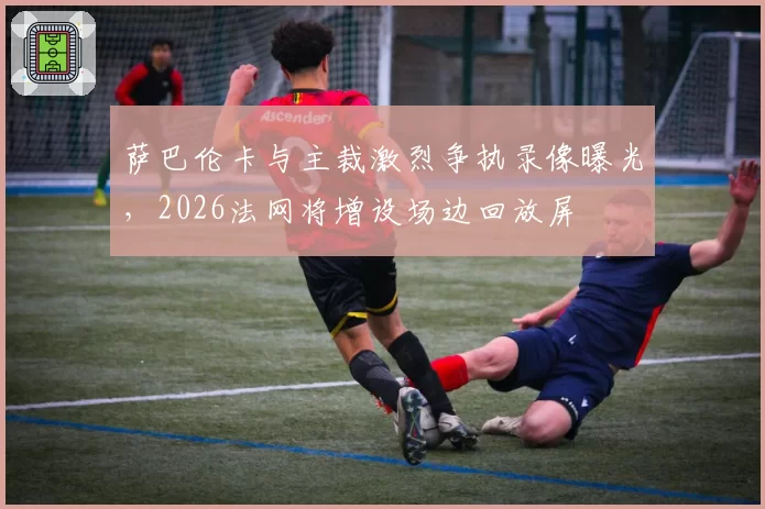 萨巴伦卡与主裁激烈争执录像曝光，2026法网将增设场边回放屏