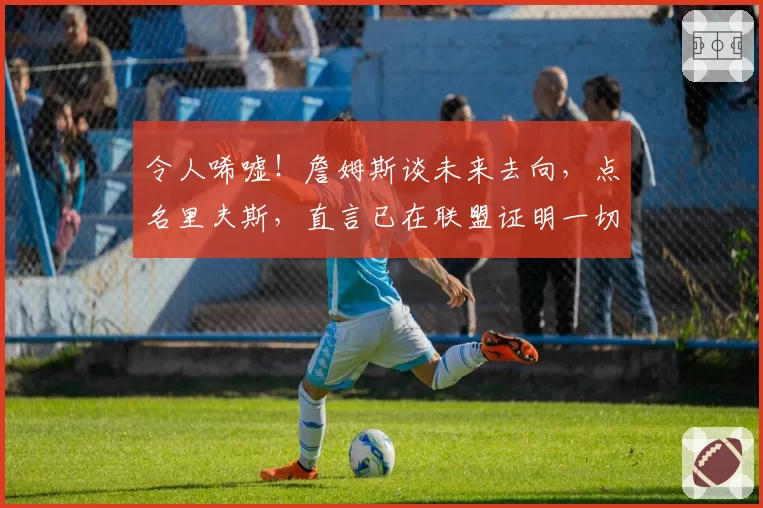 令人唏嘘！詹姆斯谈未来去向，点名里夫斯，直言已在联盟证明一切