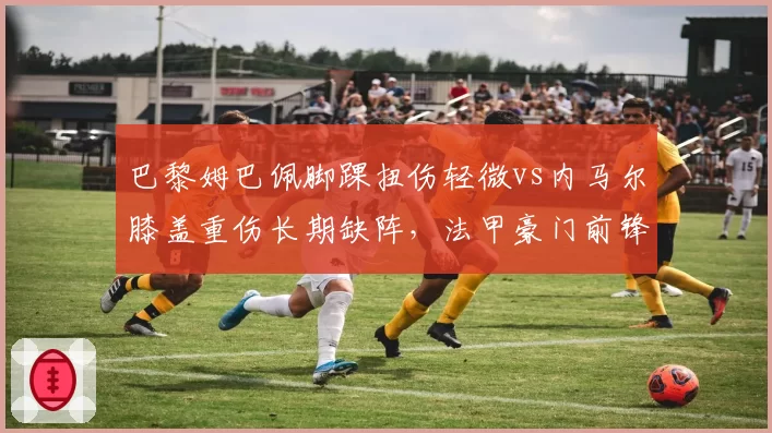 巴黎姆巴佩脚踝扭伤轻微vs内马尔膝盖重伤长期缺阵，法甲豪门前锋价值天壤之别