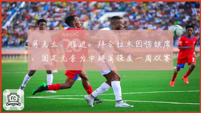 蒋光太、程进、拜合拉木因伤缺席，国足无奈为中超高强度一周双赛 “埋单”