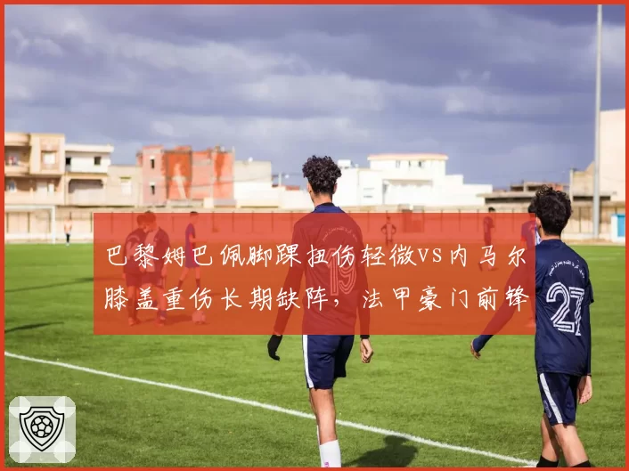 巴黎姆巴佩脚踝扭伤轻微vs内马尔膝盖重伤长期缺阵，法甲豪门前锋价值天壤之别