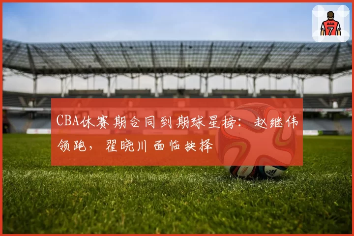 CBA休赛期合同到期球星榜：赵继伟领跑，翟晓川面临抉择