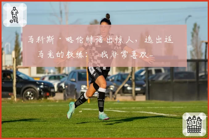 马科斯·略伦特语出惊人，选出适合马竞的教练：_我非常喜欢_