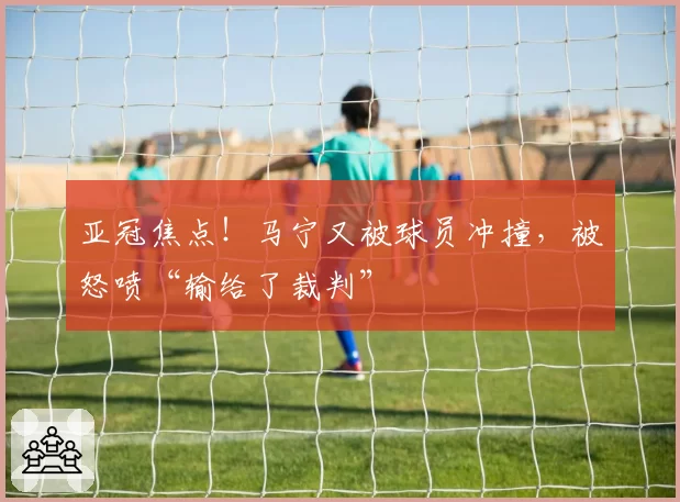 亚冠焦点！马宁又被球员冲撞，被怒喷“输给了裁判”