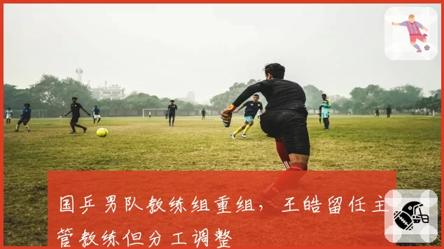 国乒男队教练组重组,王皓留任主管教练但分工调整
